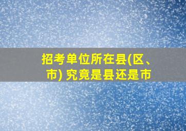 招考单位所在县(区、市) 究竟是县还是市